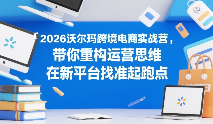 2026沃尔玛跨境电商实战营，带你重构运营思维，在新平台找准起跑点-520资源库
