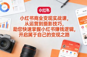 小红书商业变现实战课，从运营到摄影技巧，助您快速掌握小红书賺钱逻辑，开启属于自己的变现之路-520资源库