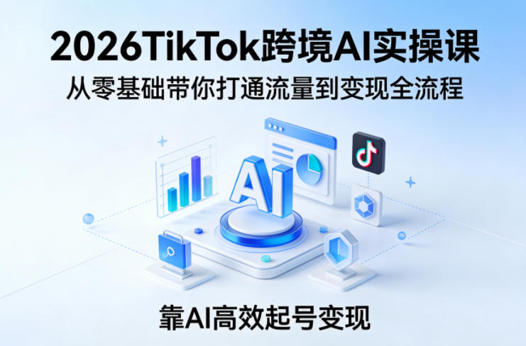 2026TikTok跨境AI实操课，从零基础带你打通流量到变现全流程，靠AI高效起号变现-520资源库