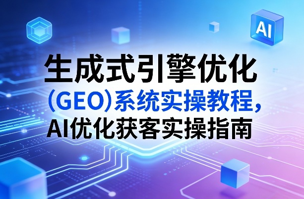 生成式引擎优化（GEO）系统实操教程，AI优化获客实操指南-520资源库