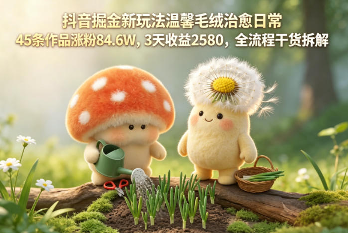 抖音掘金新玩法温馨毛绒治愈日常，45条作品涨粉84.6W，3天收益2580，全流程干货拆解-520资源库