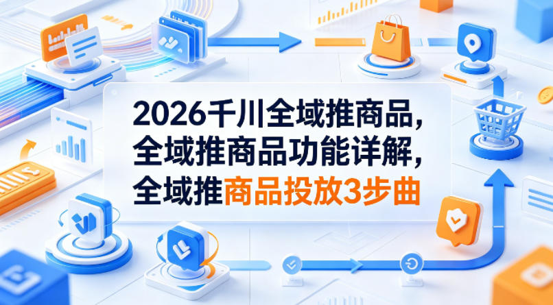 2026千川全域推商品，全域推商品功能详解，全域推商品投放3步曲-520资源库